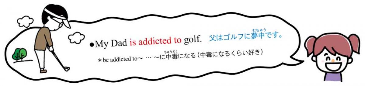 My Dad is addicted to golf.　父はゴルフに夢中です。 　＊be addicted to～ … ～に中毒になる（中毒になるくらい好き）